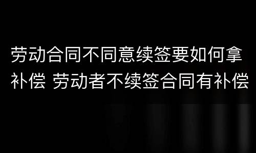 劳动合同不同意续签要如何拿补偿 劳动者不续签合同有补偿吗