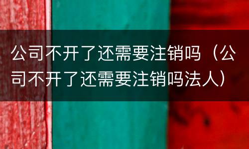 公司不开了还需要注销吗（公司不开了还需要注销吗法人）