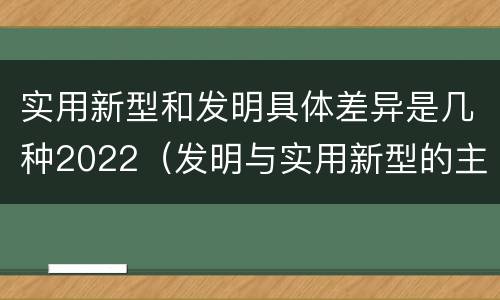 实用新型和发明具体差异是几种2022（发明与实用新型的主要区别）
