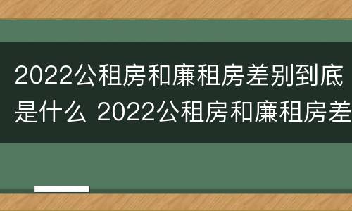 2022公租房和廉租房差别到底是什么 2022公租房和廉租房差别到底是什么呢