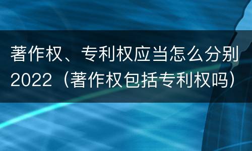 著作权、专利权应当怎么分别2022（著作权包括专利权吗）
