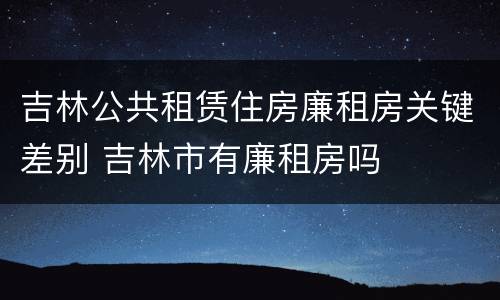 吉林公共租赁住房廉租房关键差别 吉林市有廉租房吗
