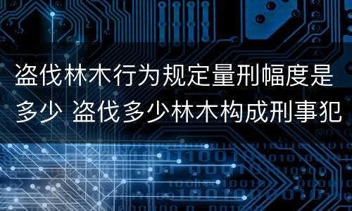 盗伐林木行为规定量刑幅度是多少 盗伐多少林木构成刑事犯罪