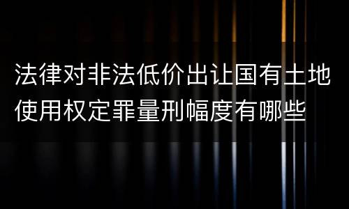 法律对非法低价出让国有土地使用权定罪量刑幅度有哪些