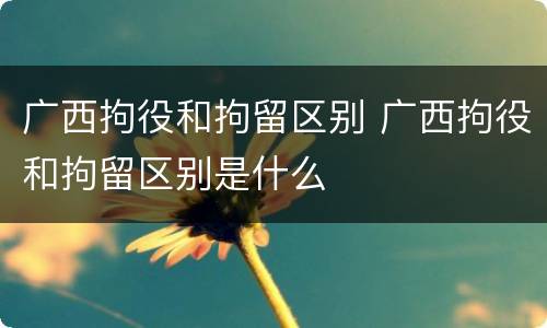 广西拘役和拘留区别 广西拘役和拘留区别是什么