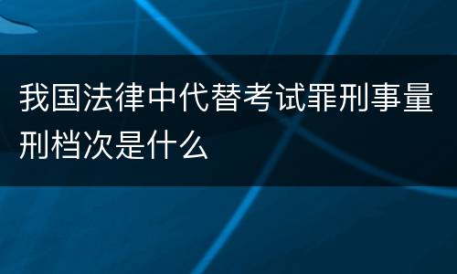 我国法律中代替考试罪刑事量刑档次是什么