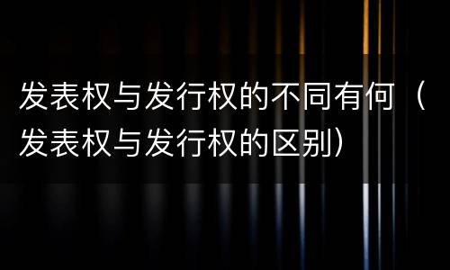 发表权与发行权的不同有何（发表权与发行权的区别）