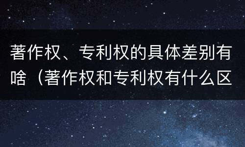 著作权、专利权的具体差别有啥(著作权和专利权有什么区别)