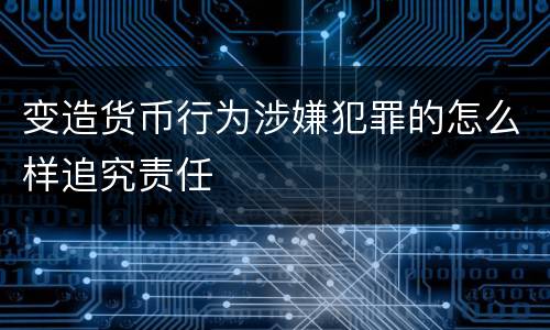 变造货币行为涉嫌犯罪的怎么样追究责任