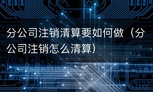 分公司注销清算要如何做（分公司注销怎么清算）