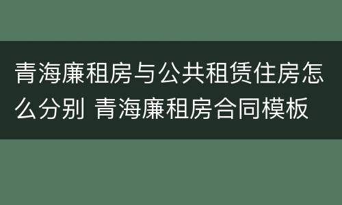 青海廉租房与公共租赁住房怎么分别 青海廉租房合同模板