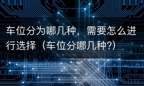 车位分为哪几种,需要怎么进行选择(车位分哪几种?)