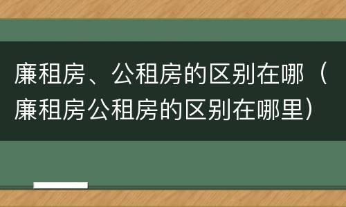 廉租房、公租房的区别在哪（廉租房公租房的区别在哪里）