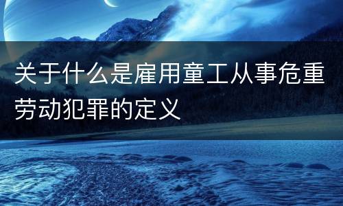 关于什么是雇用童工从事危重劳动犯罪的定义