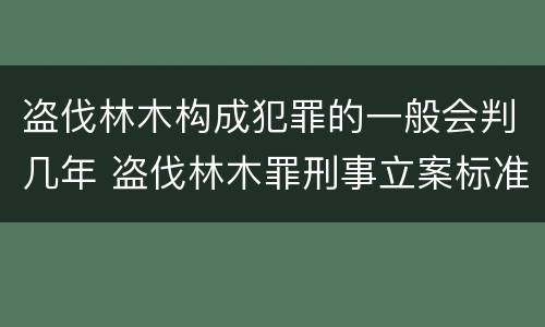 盗伐林木构成犯罪的一般会判几年 盗伐林木罪刑事立案标准