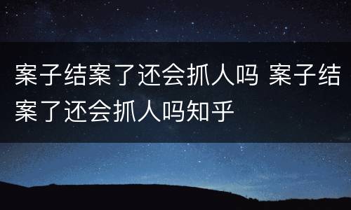案子结案了还会抓人吗 案子结案了还会抓人吗知乎