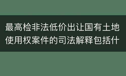 最高检非法低价出让国有土地使用权案件的司法解释包括什么内容