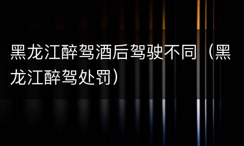 黑龙江醉驾酒后驾驶不同（黑龙江醉驾处罚）