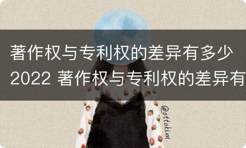 著作权与专利权的差异有多少2022 著作权与专利权的差异有多少2022年度