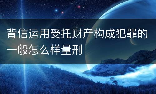 背信运用受托财产构成犯罪的一般怎么样量刑