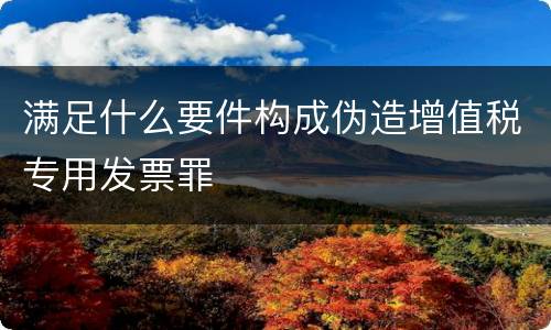 满足什么要件构成伪造增值税专用发票罪