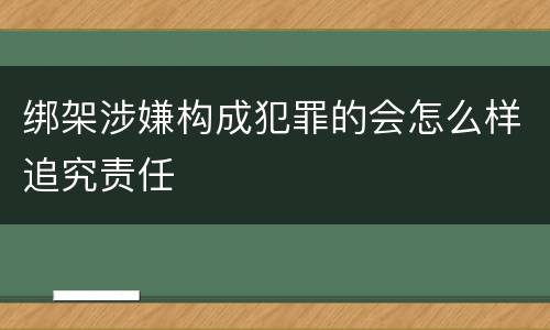 绑架涉嫌构成犯罪的会怎么样追究责任