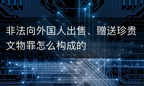 非法向外国人出售、赠送珍贵文物罪怎么构成的