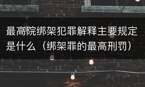 最高院绑架犯罪解释主要规定是什么(绑架罪的最高刑罚)