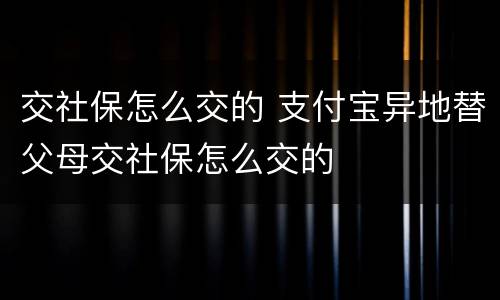 交社保怎么交的 支付宝异地替父母交社保怎么交的