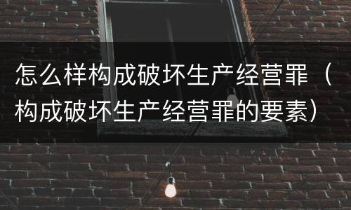 怎么样构成破坏生产经营罪（构成破坏生产经营罪的要素）