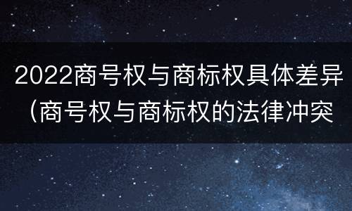 2022商号权与商标权具体差异（商号权与商标权的法律冲突与解决）