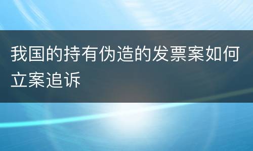 我国的持有伪造的发票案如何立案追诉
