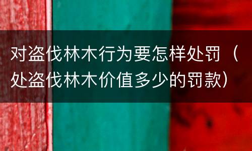 对盗伐林木行为要怎样处罚（处盗伐林木价值多少的罚款）