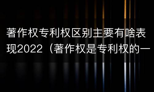著作权专利权区别主要有啥表现2022（著作权是专利权的一种吗）