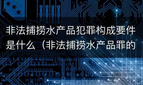 非法捕捞水产品犯罪构成要件是什么（非法捕捞水产品罪的主观要件）