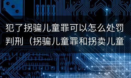 犯了拐骗儿童罪可以怎么处罚判刑（拐骗儿童罪和拐卖儿童罪数罪并罚）