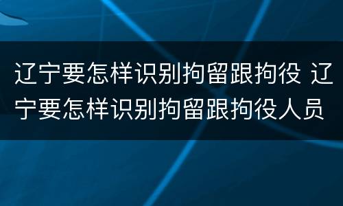 辽宁要怎样识别拘留跟拘役 辽宁要怎样识别拘留跟拘役人员
