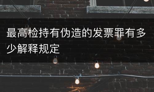 最高检持有伪造的发票罪有多少解释规定