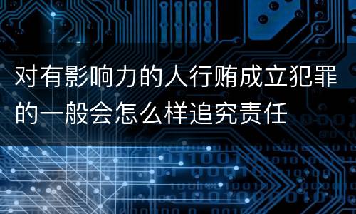 对有影响力的人行贿成立犯罪的一般会怎么样追究责任