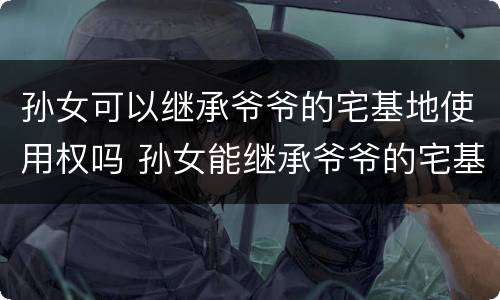 孙女可以继承爷爷的宅基地使用权吗 孙女能继承爷爷的宅基地吗