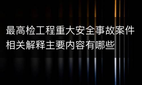 最高检工程重大安全事故案件相关解释主要内容有哪些