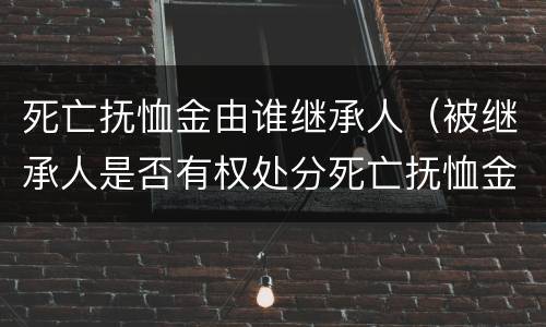 死亡抚恤金由谁继承人（被继承人是否有权处分死亡抚恤金）