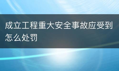 成立工程重大安全事故应受到怎么处罚