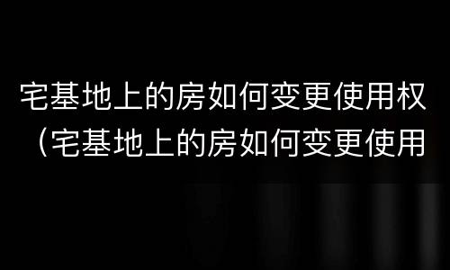 宅基地上的房如何变更使用权（宅基地上的房如何变更使用权人名字）