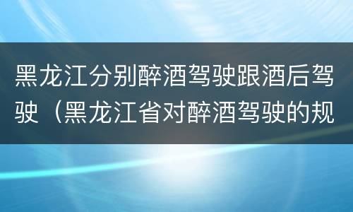黑龙江分别醉酒驾驶跟酒后驾驶（黑龙江省对醉酒驾驶的规定）