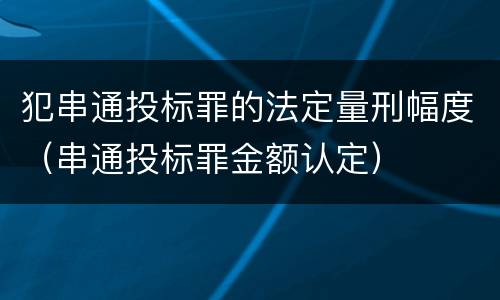 犯串通投标罪的法定量刑幅度（串通投标罪金额认定）