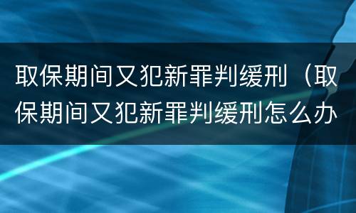 取保期间又犯新罪判缓刑（取保期间又犯新罪判缓刑怎么办）