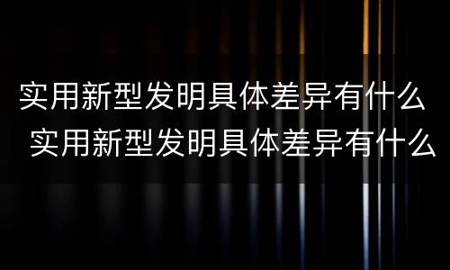 实用新型发明具体差异有什么 实用新型发明具体差异有什么意义