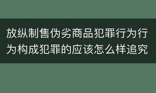 放纵制售伪劣商品犯罪行为行为构成犯罪的应该怎么样追究责任