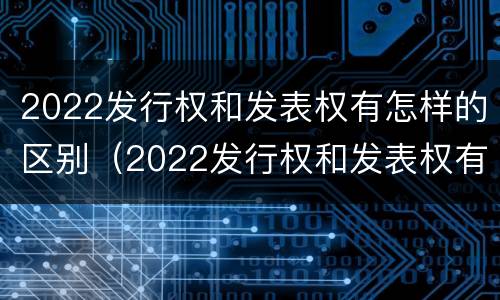 2022发行权和发表权有怎样的区别（2022发行权和发表权有怎样的区别呢）